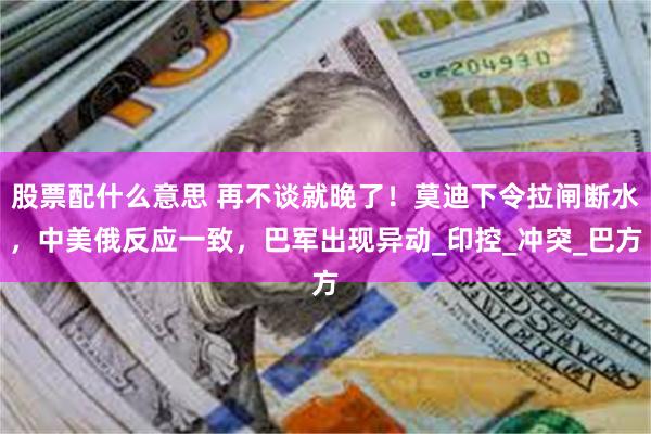 股票配什么意思 再不谈就晚了！莫迪下令拉闸断水，中美俄反应一致，巴军出现异动_印控_冲突_巴方