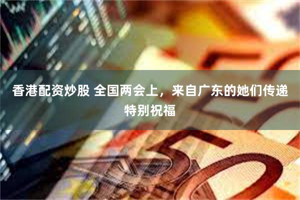 香港配资炒股 全国两会上，来自广东的她们传递特别祝福
