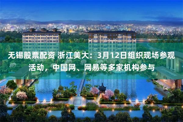 无锡股票配资 浙江美大：3月12日组织现场参观活动，中国网、网易等多家机构参与