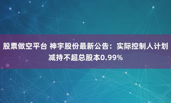 股票做空平台 神宇股份最新公告：实际控制人计划减持不超总股本0.99%