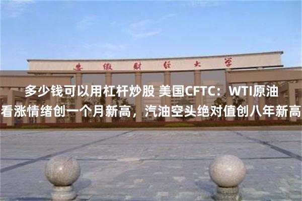 多少钱可以用杠杆炒股 美国CFTC：WTI原油看涨情绪创一个月新高，汽油空头绝对值创八年新高