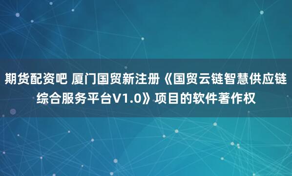 期货配资吧 厦门国贸新注册《国贸云链智慧供应链综合服务平台V1.0》项目的软件著作权