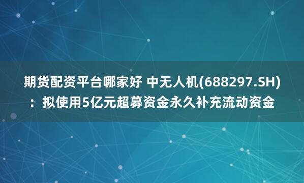 期货配资平台哪家好 中无人机(688297.SH)：拟使用5亿元超募资金永久补充流动资金