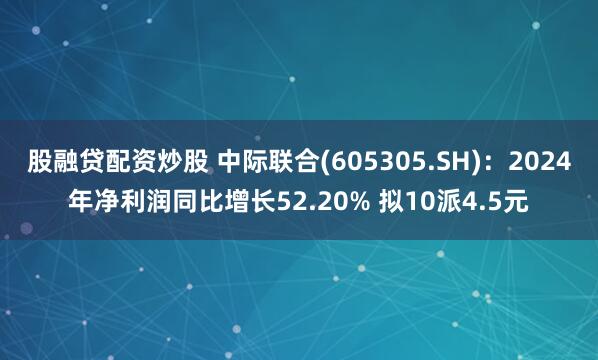 股融贷配资炒股 中际联合(605305.SH)：2024年净利润同比增长52.20% 拟10派4.5元
