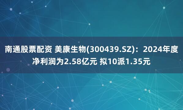 南通股票配资 美康生物(300439.SZ)：2024年度净利润为2.58亿元 拟10派1.35元