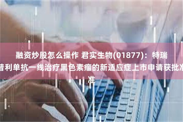 融资炒股怎么操作 君实生物(01877)：特瑞普利单抗一线治疗黑色素瘤的新适应症上市申请获批准
