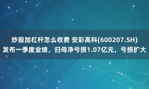 炒股加杠杆怎么收费 安彩高科(600207.SH)发布一季度业绩，归母净亏损1.07亿元，亏损扩大