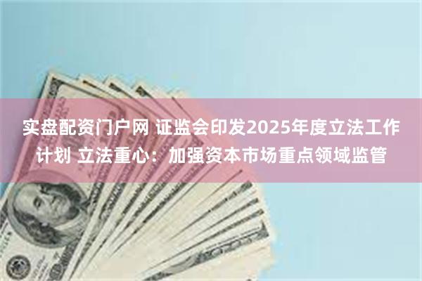 实盘配资门户网 证监会印发2025年度立法工作计划 立法重心：加强资本市场重点领域监管