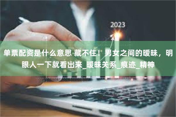 单票配资是什么意思 藏不住！男女之间的暧昧，明眼人一下就看出来_暧昧关系_痕迹_精神