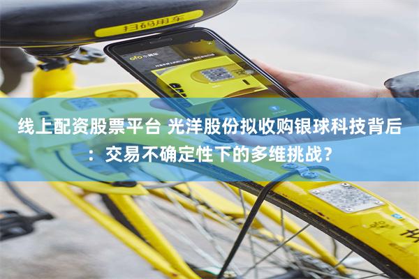 线上配资股票平台 光洋股份拟收购银球科技背后：交易不确定性下的多维挑战？