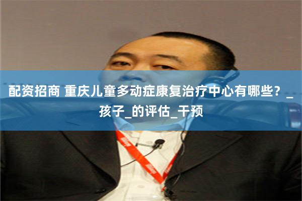 配资招商 重庆儿童多动症康复治疗中心有哪些？_孩子_的评估_干预