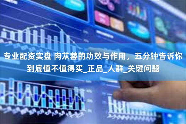 专业配资实盘 肉苁蓉的功效与作用，五分钟告诉你到底值不值得买_正品_人群_关键问题
