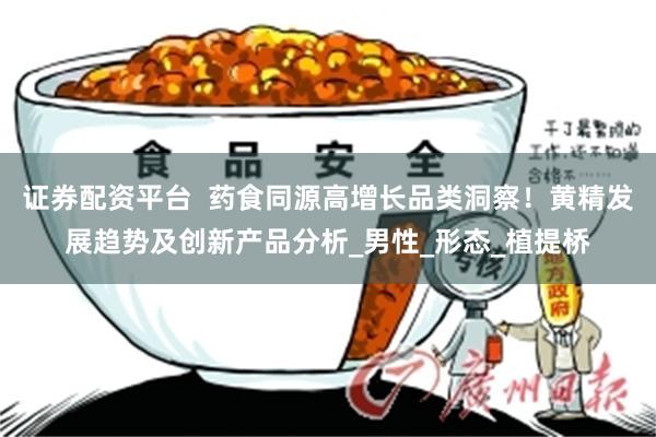 证券配资平台  药食同源高增长品类洞察！黄精发展趋势及创新产品分析_男性_形态_植提桥