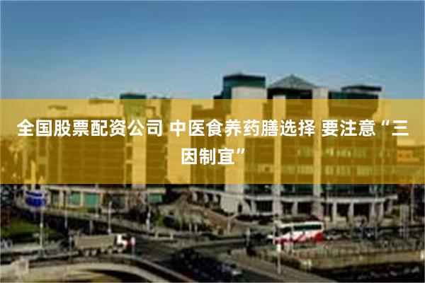 全国股票配资公司 中医食养药膳选择 要注意“三因制宜”