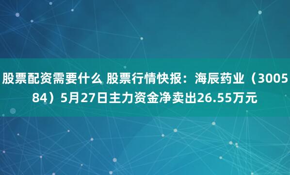 股票配资需要什么 股票行情快报：海辰药业（300584）5月27日主力资金净卖出26.55万元