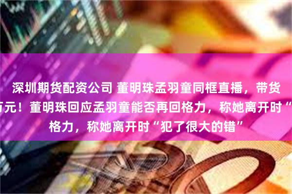 深圳期货配资公司 董明珠孟羽童同框直播，带货销售额达500万元！董明珠回应孟羽童能否再回格力，称她离开时“犯了很大的错”
