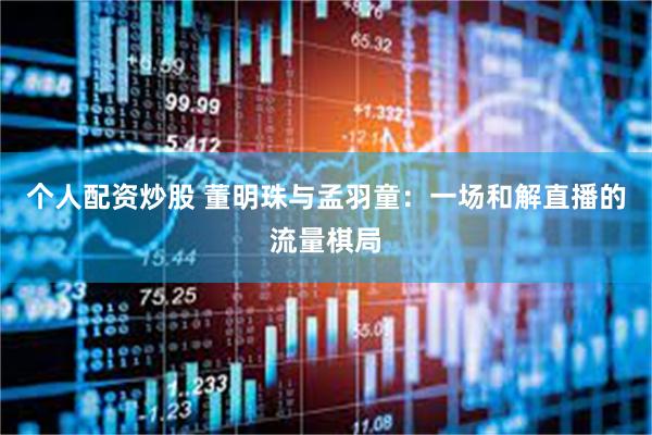 个人配资炒股 董明珠与孟羽童：一场和解直播的流量棋局