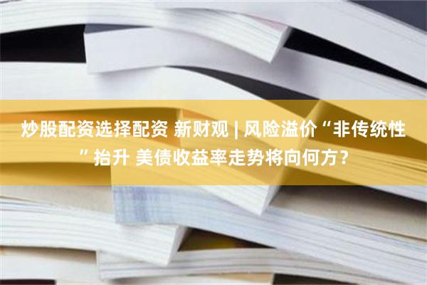 炒股配资选择配资 新财观 | 风险溢价“非传统性”抬升 美债收益率走势将向何方？