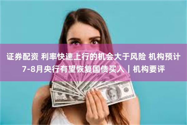证券配资 利率快速上行的机会大于风险 机构预计7-8月央行有望恢复国债买入｜机构要评