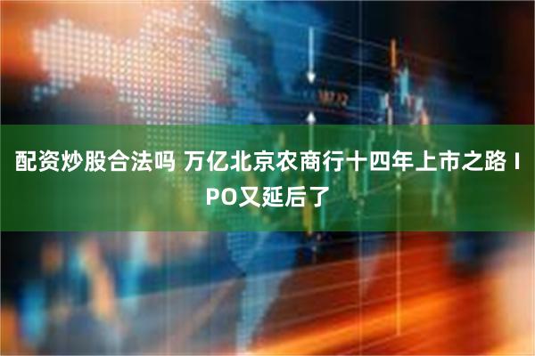 配资炒股合法吗 万亿北京农商行十四年上市之路 IPO又延后了
