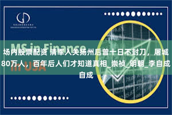 场内股票配资 清军入关扬州后曾十日不封刀，屠城80万人，百年后人们才知道真相_崇祯_明朝_李自成