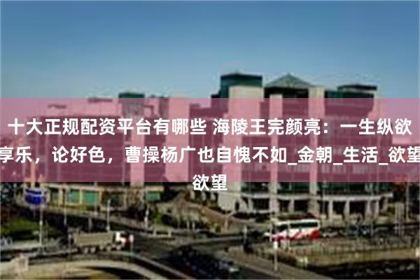 十大正规配资平台有哪些 海陵王完颜亮：一生纵欲享乐，论好色，曹操杨广也自愧不如_金朝_生活_欲望