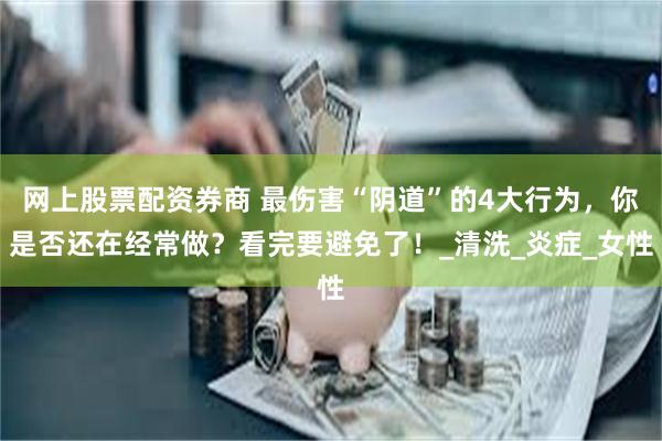 网上股票配资券商 最伤害“阴道”的4大行为，你是否还在经常做？看完要避免了！_清洗_炎症_女性