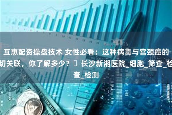 互惠配资操盘技术 女性必看：这种病毒与宫颈癌的密切关联，你了解多少？​长沙新湘医院_细胞_筛查_检测