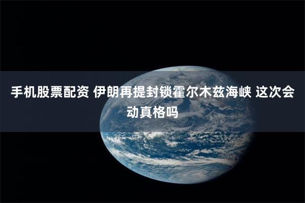 手机股票配资 伊朗再提封锁霍尔木兹海峡 这次会动真格吗