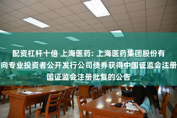 配资杠杆十倍 上海医药: 上海医药集团股份有限公司关于向专业投资者公开发行公司债券获得中国证监会注册批复的公告