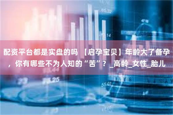 配资平台都是实盘的吗 【启孕宝贝】年龄大了备孕，你有哪些不为人知的“苦”？_高龄_女性_胎儿
