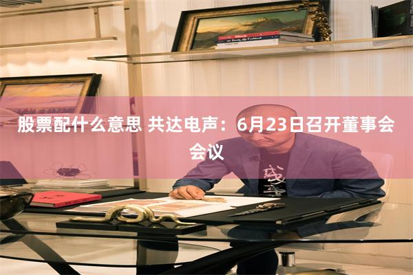 股票配什么意思 共达电声：6月23日召开董事会会议
