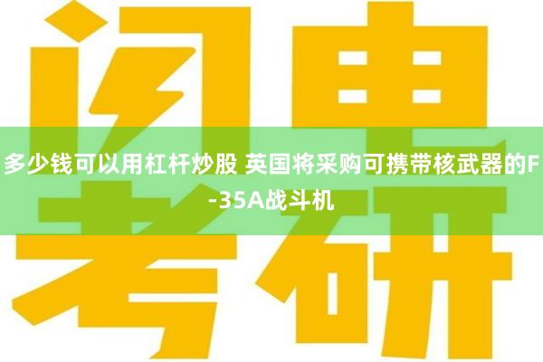 多少钱可以用杠杆炒股 英国将采购可携带核武器的F-35A战斗机