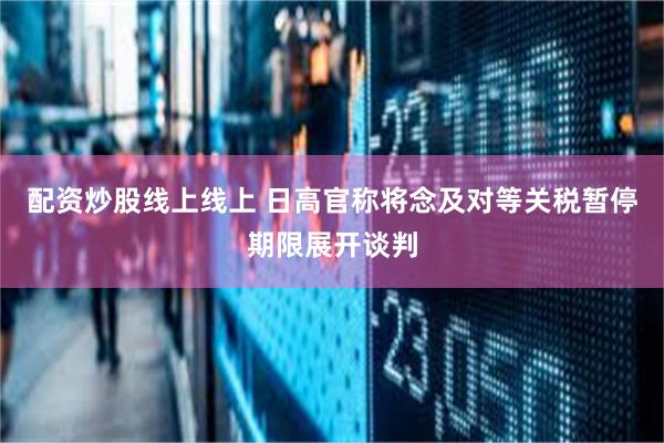 配资炒股线上线上 日高官称将念及对等关税暂停期限展开谈判