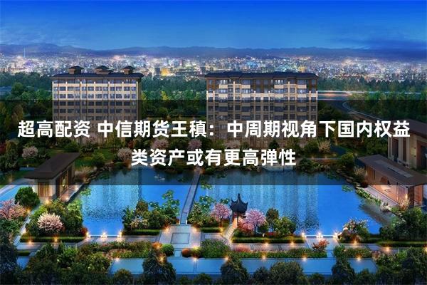 超高配资 中信期货王稹：中周期视角下国内权益类资产或有更高弹性