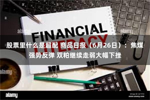 股票里什么是超配 商品日报（6月26日）：焦煤强势反弹 双粕继续走弱大幅下挫