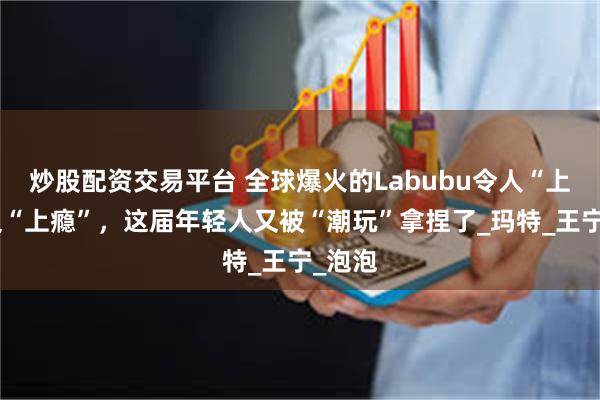 炒股配资交易平台 全球爆火的Labubu令人“上头”又“上瘾”，这届年轻人又被“潮玩”拿捏了_玛特_王宁_泡泡