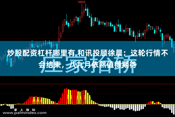 炒股配资杠杆哪里有 和讯投顾徐晨：这轮行情不会结束，八九月依然值得期待