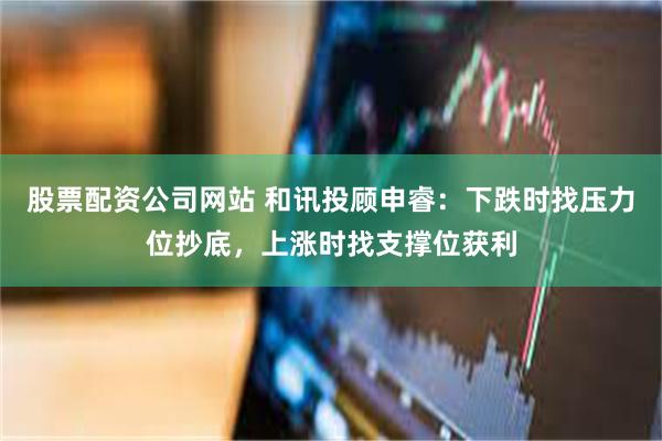 股票配资公司网站 和讯投顾申睿：下跌时找压力位抄底，上涨时找支撑位获利