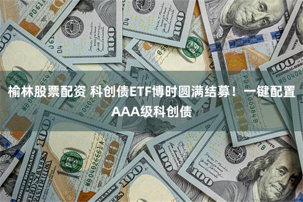 榆林股票配资 科创债ETF博时圆满结募！一键配置AAA级科创债