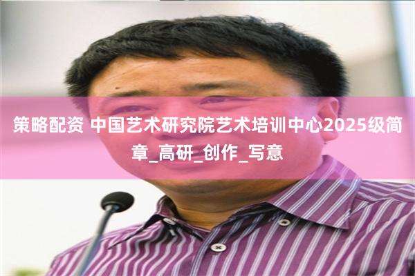策略配资 中国艺术研究院艺术培训中心2025级简章_高研_创作_写意