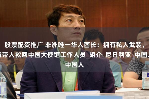 股票配资推广 非洲唯一华人酋长：拥有私人武装，曾带人救回中国大使馆工作人员_胡介_尼日利亚_中国人
