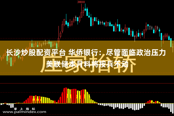 长沙炒股配资平台 华侨银行：尽管面临政治压力 美联储本月料将按兵不动