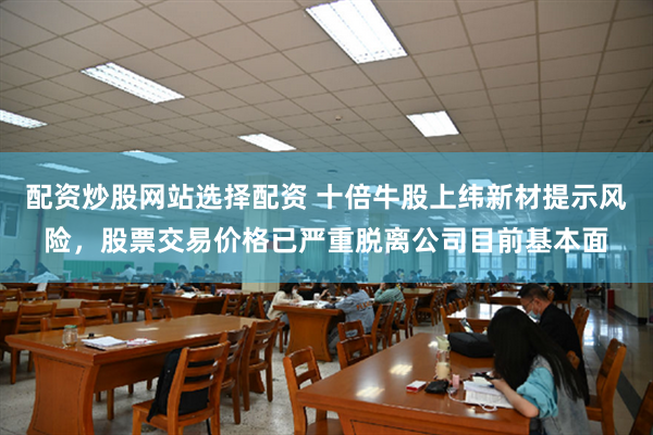 配资炒股网站选择配资 十倍牛股上纬新材提示风险，股票交易价格已严重脱离公司目前基本面