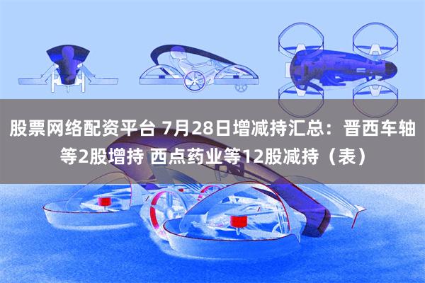 股票网络配资平台 7月28日增减持汇总：晋西车轴等2股增持 西点药业等12股减持（表）