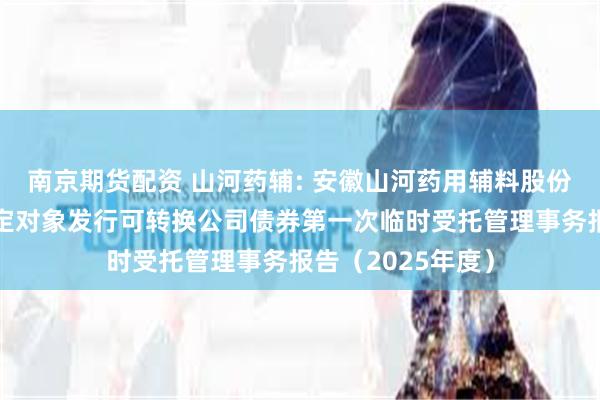 南京期货配资 山河药辅: 安徽山河药用辅料股份有限公司向不特定对象发行可转换公司债券第一次临时受托管理事务报告(2025年度)