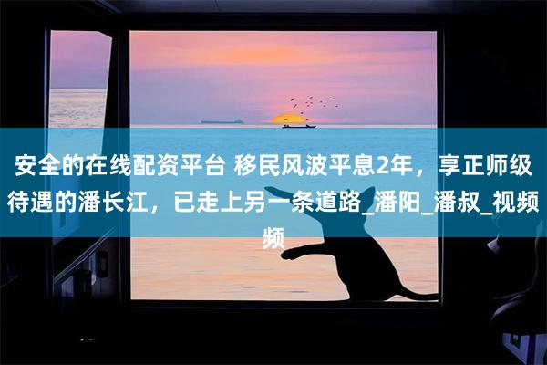 安全的在线配资平台 移民风波平息2年，享正师级待遇的潘长江，已走上另一条道路_潘阳_潘叔_视频