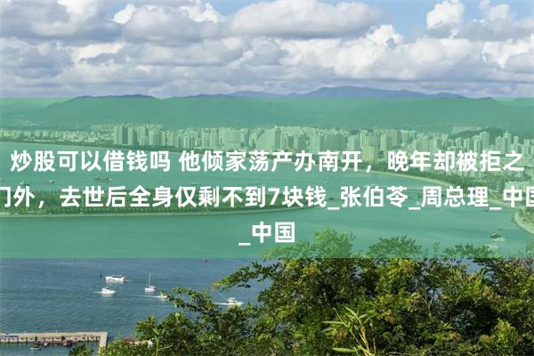炒股可以借钱吗 他倾家荡产办南开，晚年却被拒之门外，去世后全身仅剩不到7块钱_张伯苓_周总理_中国