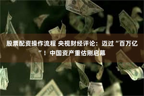 股票配资操作流程 央视财经评论：迈过“百万亿”！中国资产重估刚启幕