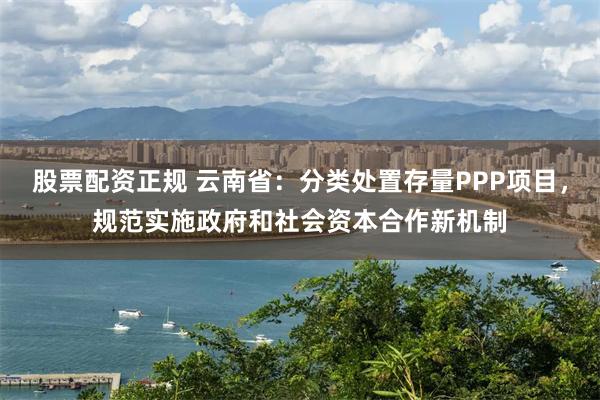 股票配资正规 云南省：分类处置存量PPP项目，规范实施政府和社会资本合作新机制